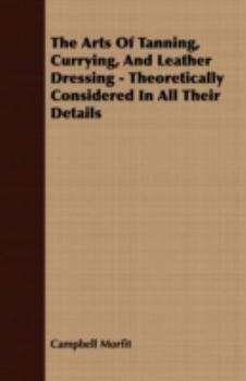 The Arts Of Tanning, Currying And Leather Dressing; Theoretically And Practically Considered In All Their Details