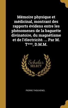 M�moire physique et m�dicinal, montrant des rapports �videns entre les ph�nomenes de la baguette divinatoire, du magn�tisme et de l'�lectricit�. ... Par M. T***, D.M.M.
