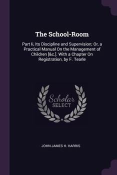 The School-Room: Part Ii, Its Discipline and Supervision; Or, a Practical Manual On the Management of Children [&c.]. with a Chapter On Registration, by F. Tearle
