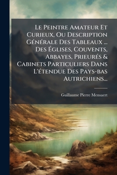 Le Peintre Amateur Et Curieux, Ou Description Générale Des Tableaux ... Des Églises, Couvents, Abbayes, Prieurés & Cabinets Particuliers Dans L'étendue Des Pays-bas Autrichiens...