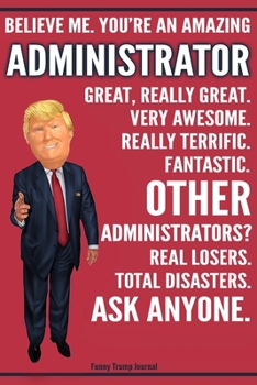 Funny Trump Journal - Believe Me. You're An Amazing Administrator Great, Really Great. Very Awesome. Fantastic. Other Administrators? Total Disasters. ... Trump Gag Gift Better Than A Card Notebook