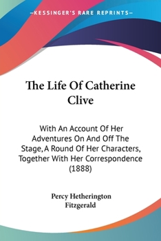 The Life Of Catherine Clive: With An Account Of Her Adventures On And Off The Stage, A Round Of Her Characters, Together With Her Correspondence