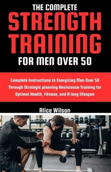 Paperback The Complete Strength Training for Men Over 50: Complete Instructions to Energizing Men Over 50 Through Strategic planning Resistance Training for Opt Book