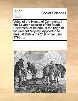 Votes of the House of Commons, in the Seventh session of the fourth Parliament of Ireland, in the reign of his present Majesty. Appointed to meet at Dublin the 21st of January, 1790, ...