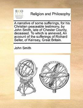 A narrative of some sufferings, for his Christian peaceable testimony, by John Smith, late of Chester County, deceased. To which is annexed, An ... of Richard Seller, of Keinsey, Great Britain.