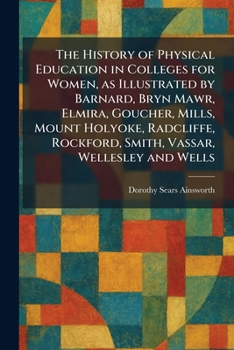 The History of Physical Education in Colleges for Women, as Illustrated by Barnard, Bryn Mawr, Elmira, Goucher, Mills, Mount Holyoke, Radcliffe, Rockford, Smith, Vassar, Wellesley and Wells