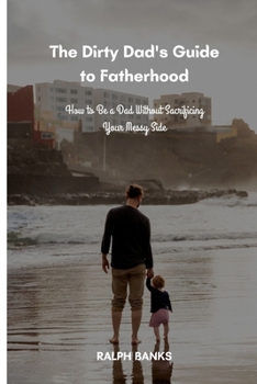 Paperback The Dirty Dad's Guide to Fatherhood: How to Be a Dad Without Sacrificing Your Messy Side Book