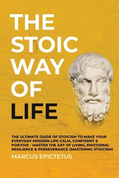 The Stoic way of Life: The ultimate guide of Stoicism to make your everyday modern life Calm, Confident & Positive - Master the Art of Living, Emotional Resilience & Perseverance