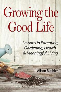 Paperback Growing the Good Life: Lessons in Parenting, Gardening, Health, and Meaningful Living Book