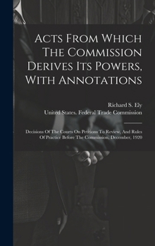 Hardcover Acts From Which The Commission Derives Its Powers, With Annotations: Decisions Of The Courts On Petitions To Review, And Rules Of Practice Before The Book