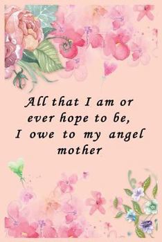 Paperback All That I Am or Ever Hope to Be, I Owe to My Angel Mother: Journal and Notebook Lined Paper Book Whit Flowers and Quote Book