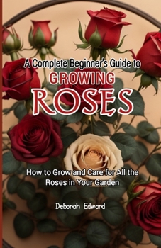 A Complete Beginner's Guide to Growing Roses: How to Grow and Care for All the Roses in Your Garden