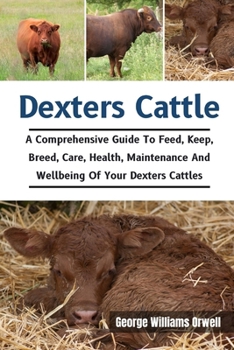 Dexters Cattle: A Comprehensive Guide To Feed, Keep, Breed, Care, Health, Maintenance And Wellbeing Of Your Dexters Cattles