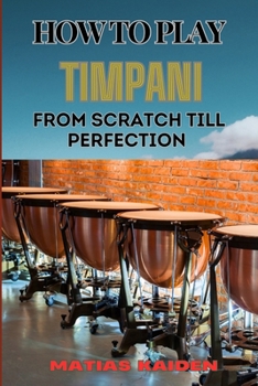 HOW TO PLAY TIMPANI FROM SCRATCH TILL PERFECTION: Comprehensive Beginner's Guide To Mastering Techniques, Drum Tuning, And Performance Skills
