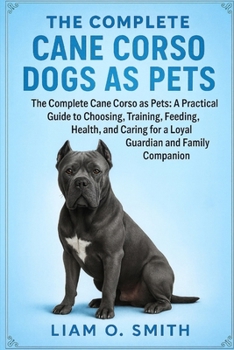 THE COMPLETE CANE CORSO DOGS AS PETS: The Complete Cane Corso as Pets: A Practical Guide to Choosing, Training, Feeding, Grooming, and Caring for a Loyal Guardian and Family Companion