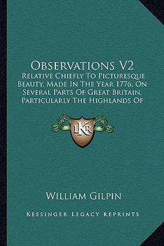 Observations V2: Relative Chiefly To Picturesque Beauty, Made In The Year 1776, On Several Parts Of Great Britain, Particularly The Highlands Of Scotland