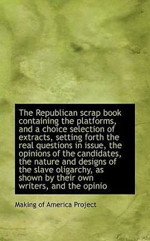 The Republican Scrap Book Containing the Platforms, and a Choice Selection of Extracts, Setting Fort