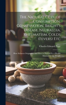 The Natural Cure of Consumption, Constipation, Bright's Disease, Neuralgia, Rheumatism, Colds (Fevers) Etc: How Sickness Originates, and How to Prevent It; a Health Manual for the People