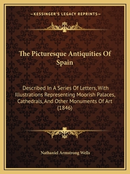 The Picturesque Antiquities Of Spain: Described In A Series Of Letters, With Illustrations Representing Moorish Palaces, Cathedrals, And Other Monuments Of Art