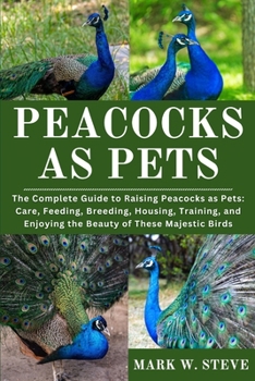 PEACOCKS AS PETS: The Complete Guide to Raising Peacocks as Pets: Care, Feeding, Breeding, Housing, Training, and Enjoying the Beauty of These Majestic Birds