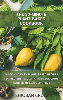 The 30-Minute Plant-Based Cookbook: Quick and Easy Plant-Based Recipes for Beginners. Contains 50 Delicious Recipes to Enjoy at Home