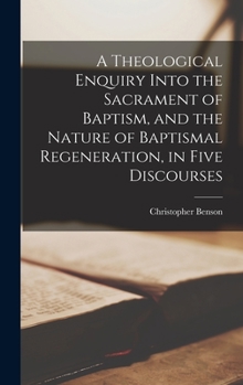 Hardcover A Theological Enquiry Into the Sacrament of Baptism, and the Nature of Baptismal Regeneration, in Five Discourses Book