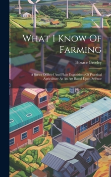 Hardcover What I Know Of Farming: A Series Of Brief And Plain Expositions Of Practical Agriculture As An Art Based Upon Science Book