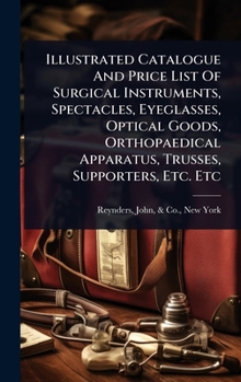 Illustrated Catalogue And Price List Of Surgical Instruments, Spectacles, Eyeglasses, Optical Goods, Orthopaedical Apparatus, Trusses, Supporters, Etc. Etc
