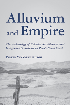 Alluvium and Empire: The Archaeology of Colonial Resettlement and Indigenous Persistence on Peru's North Coast (Archaeology of Indigenous-Colonial Interactions in the Americas)