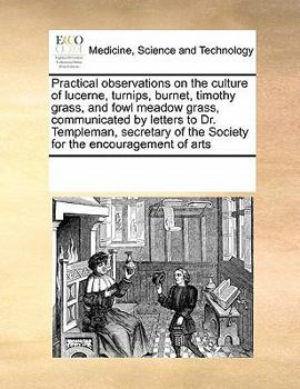 Practical observations on the culture of lucerne, turnips, burnet, timothy grass, and fowl meadow grass, communicated by letters to Dr. Templeman, ... of the Society for the encouragement of arts