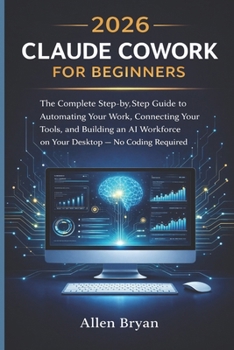 2026 Claude Cowork for Beginners: The Complete Step-by-Step Guide to Automating Your Work, Connecting Your Tools, and Building an AI Workforce on Your Desktop WIith No Coding Required