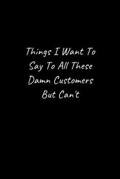 Things I Want To Say To All These Damn Customers But Can't - Funny Office Notebook/Journal For Women/Men/Boss/Coworkers: 6x9 inches, 100 Pages of ... lines for capturing your very best ideas!