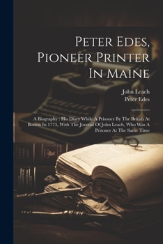 Paperback Peter Edes, Pioneer Printer In Maine: A Biography: His Diary While A Prisoner By The British At Boston In 1775, With The Journal Of John Leach, Who Wa Book