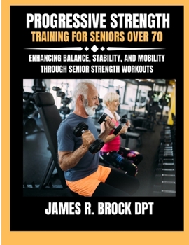 Progressive Strength Training For Seniors Over 70: Enhancing Balance, Stability, and Mobility Through Senior Strength Workouts (James R. Brock DPT Proven Method Fitness Series)