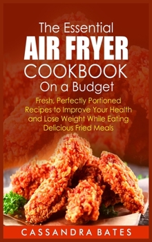 The Essential Air Fryer Cookbook on a Budget: Fresh, Perfectly Portioned Recipes to Improve Your Health and Lose Weight While Eating Delicious Fried Meals