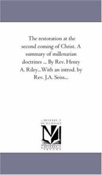 The restoration at the second coming of Christ. A summary of millenarian doctrines ... By Rev. Henry A. Riley...With an introd. by Rev. J.A. Seiss...