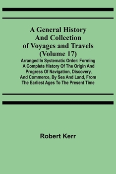 A General History and Collection of Voyages and Travels (Volume 17); Arranged in Systematic Order: Forming a Complete History of the Origin and ... from the Earliest Ages to the Present Time