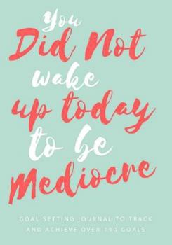 You Did Not Wake up Today to Be Mediocre: Goal Setting Journal (Workbook and Planner) : 7 X 10 Goal Setting Journal to Track and Achieve over 190 Goals