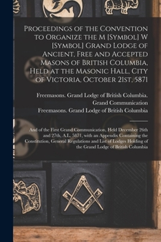 Proceedings of the Convention to Organize the M [symbol] W [symbol] Grand Lodge of Ancient, Free and Accepted Masons of British Columbia, Held at the ... and of the First Grand Communication, ...