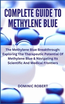 COMPLETE GUIDE TO METHYLENE BLUE: The Methylene Blue Breakthrough: Exploring The Therapeutic Potential Of Methylene Blue & Navigating Its Scientific And Medical Frontiers