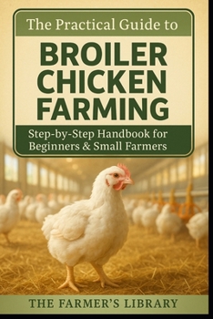 The Practical Guide to Broiler Chicken Farming: Step-by-Step Handbook for Beginners and Small Farmers on Housing, Feeding, Health, Sustainability, and Marketing Success