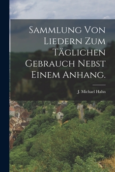 Sammlung Von Liedern Zum Täglichen Gebrauch Nebst Einem Anhang: Ein Fortgesetzter Auszug Aus Den Liedern J. M. Hahn's Zusammengetragen Von Freunden ... Von Der Druckgesellschaft...