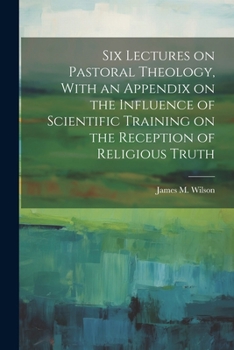 Paperback Six Lectures on Pastoral Theology, With an Appendix on the Influence of Scientific Training on the Reception of Religious Truth Book