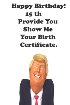 Funny Donald Trump Happy Birthday! 15 Provide You Show Me Your Birth Certificate.: Donald Trump 15 Birthday Gift - Impactful 15 Years Old Wishes, ... 100 Pages, Soft Matte Cover, 6 x 9 In