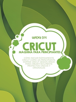 Máquina Cricut para principiantes: Cómo iniciar rápidamente Cricut como un principiante. Domine Cricut Design Space para crear fácilmente proyectos únicos y originales