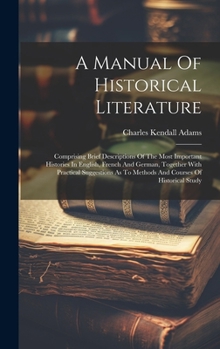 A Manual Of Historical Literature: Comprising Brief Descriptions Of The Most Important Histories In English, French And German, Together With ... As To Methods And Courses Of Historical Study