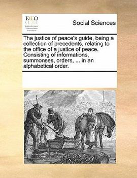 The justice of peace's guide, being a collection of precedents, relating to the office of a justice of peace. Consisting of informations, summonses, orders, ... in an alphabetical order.