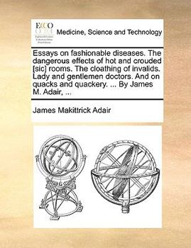 Essays on fashionable diseases. The dangerous effects of hot and crouded [sic] rooms. The cloathing of invalids. Lady and gentlemen doctors. And on quacks and quackery. ... By James M. Adair, ...