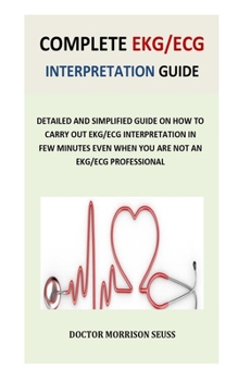 Complete EKG/ECG Interpretation Guide: Detailed and Simplified Guide on How to Carry Out EKG/ECG Interpretation in Few Minutes Even When You Are Not an EKG/ECG Professional