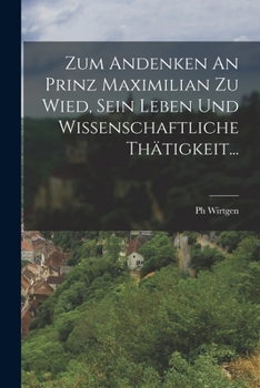 Zum Andenken an Prinz Maximilian Zu Wied, Sein Leben Und Wissenschaftliche Th�tigkeit...